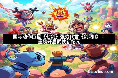 国际动作巨星《七剑》强势代言《剑网II》：重磅开启武侠新纪元